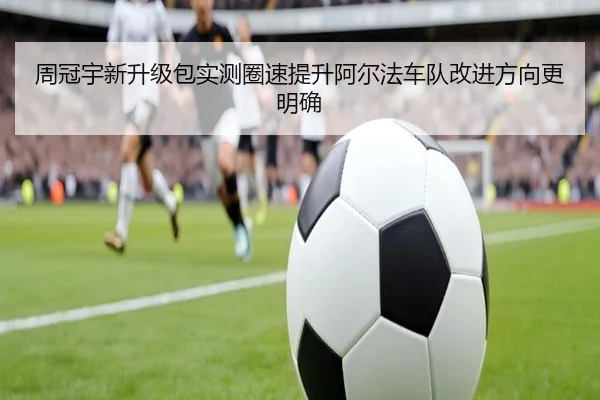 周冠宇新升级包实测圈速提升阿尔法车队改进方向更明确